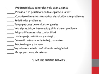 _____ Produzco ideas generales y de gran alcance
_____ Pienso en lo práctico y en lo elegante a la vez
_____ Considero diferentes alternativas de solución ante problemas
_____ Redefino los problemas
_____ Tengo patrones de conducta originales
_____ Veo el principio, el intermedio y el final de un problema
_____ Adopto diferentes roles con facilidad
_____ Uso lenguaje metafórico y analógico
_____ Desarrollo estándares de trabajo muy altos
_____ Acepto riesgos y fracasos
_____Soy tolerante ante la confusión y la ambigüedad
_____ Me apoyo con ayuda externa
SUMA LOS PUNTOS TOTALES
 