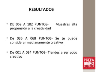 RESULTADOS
• DE 069 A 102 PUNTOS- Muestras alta
propensión a la creatividad
• De 035 A 068 PUNTOS- Se te puede
considerar medianamente creativo
• De 001 A 034 PUNTOS- Tiendes a ser poco
creativo
 