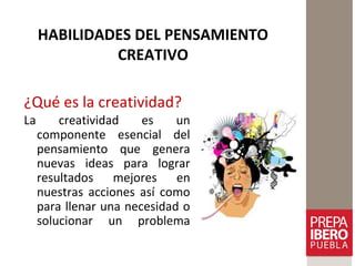 HABILIDADES DEL PENSAMIENTO
CREATIVO
¿Qué es la creatividad?
La creatividad es un
componente esencial del
pensamiento que genera
nuevas ideas para lograr
resultados mejores en
nuestras acciones así como
para llenar una necesidad o
solucionar un problema
 