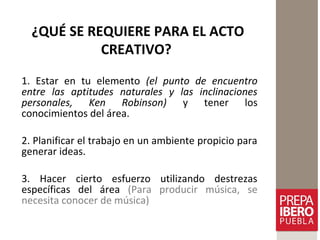 ¿QUÉ SE REQUIERE PARA EL ACTO
CREATIVO?
1. Estar en tu elemento (el punto de encuentro
entre las aptitudes naturales y las inclinaciones
personales, Ken Robinson) y tener los
conocimientos del área.
2. Planificar el trabajo en un ambiente propicio para
generar ideas.
3. Hacer cierto esfuerzo utilizando destrezas
específicas del área (Para producir música, se
necesita conocer de música)
 