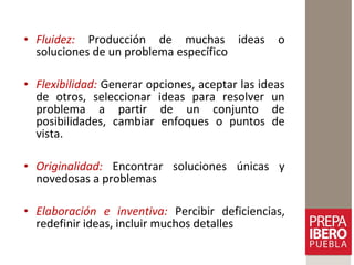 • Fluidez: Producción de muchas ideas o
soluciones de un problema específico
• Flexibilidad: Generar opciones, aceptar las ideas
de otros, seleccionar ideas para resolver un
problema a partir de un conjunto de
posibilidades, cambiar enfoques o puntos de
vista.
• Originalidad: Encontrar soluciones únicas y
novedosas a problemas
• Elaboración e inventiva: Percibir deficiencias,
redefinir ideas, incluir muchos detalles
 