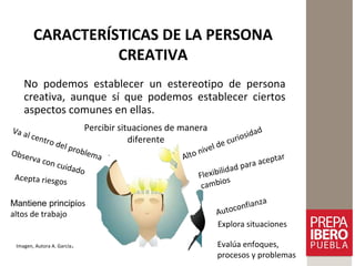 CARACTERÍSTICAS DE LA PERSONA
CREATIVA
No podemos establecer un estereotipo de persona
creativa, aunque sí que podemos establecer ciertos
aspectos comunes en ellas.
Imagen, Autora A. García.
Alto nivel de curiosidad
Autoconfianza
Flexibilidad para aceptar
cambios
Va al centro del problemaObserva con cuidado
Acepta riesgos
Mantiene principios
altos de trabajo
Explora situaciones
Evalúa enfoques,
procesos y problemas
Percibir situaciones de manera
diferente
 