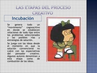 Incubación Se genera todo un “movimiento” cognoscitivo en donde se establecen relaciones de todo tipo entre los problemas seleccionados y las posibles vías y estrategias de solución. Se juega con las ideas desde el momento en que la solución convencional no cubre con las expectativas del pensador creativo. Algunos autores denominan a esta etapa como de combustión de las ideas. 
