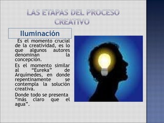 Iluminación   Es el momento crucial de la creatividad, es lo que algunos autores denominan la concepción.  Es el momento similar al “Eureka” de Arquímedes, en donde repentinamente se contempla la solución creativa. Donde todo se presenta  “más claro que el agua”.  