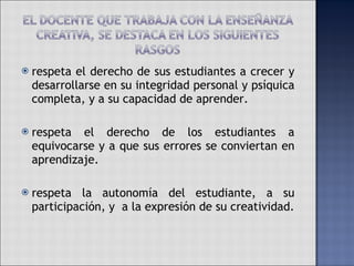 respeta el derecho de sus estudiantes a crecer y desarrollarse en su integridad personal y psíquica completa, y a su capacidad de aprender. respeta el derecho de los estudiantes a equivocarse y a que sus errores se conviertan en aprendizaje.  respeta la autonomía del estudiante, a su participación, y  a la expresión de su creatividad. 