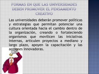 Las universidades deberán promover políticas y estrategias que permitan potenciar una cultura orientada hacia el cambio dentro de la organización, creando o fortaleciendo organismos que movilicen las iniciativas internas, articulen proyectos a mediano y largo plazo, apoyen la capacitación y las acciones innovadoras. 