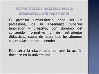 El profesor universitario debe ser un profesional de la enseñanza superior innovador y creativo, con dominio del contenido formativo y de estrategias didácticas, capaz de hacer que los alumnos se entusiasmen por aprender. Esta sería la clave para plantear la acción docente en la universidad. 