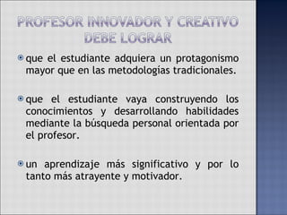 que el estudiante adquiera un protagonismo mayor que en las metodologías tradicionales. que el estudiante vaya construyendo los conocimientos y desarrollando habilidades mediante la búsqueda personal orientada por el profesor. un aprendizaje más significativo y por lo tanto más atrayente y motivador.  