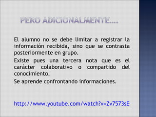 El alumno no se debe limitar a registrar la información recibida, sino que se contrasta posteriormente en grupo. Existe pues una tercera nota que es el carácter colaborativo o compartido del conocimiento.  Se aprende confrontando informaciones. http://www.youtube.com/watch?v=Zv7573sEOkU&feature=related 