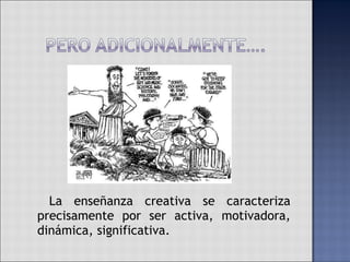   La enseñanza creativa se caracteriza precisamente por ser activa, motivadora, dinámica, significativa.  