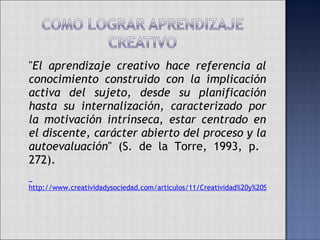 " El aprendizaje creativo hace referencia al conocimiento construido con la implicación activa del sujeto, desde su planificación hasta su internalización, caracterizado por la motivación intrínseca, estar centrado en el discente, carácter abierto del proceso y la autoevaluación " (S. de la Torre, 1993, p.  272).   http://www.creatividadysociedad.com/articulos/11/Creatividad%20y%20Sociedad.%20Los%20mitos%20de%20la%20creatividad%20en%20la%20ense%C3%B1anza%20de%20la%20creatividad%20publicitaria.pdf 