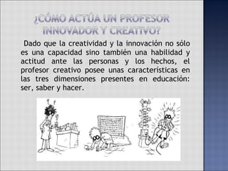   Dado que la creatividad y la innovación no sólo es una capacidad sino también una habilidad y actitud ante las personas y los hechos, el profesor creativo posee unas características en las tres dimensiones presentes en educación: ser, saber y hacer.  