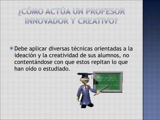 Debe aplicar diversas técnicas orientadas a la ideación y la creatividad de sus alumnos, no contentándose con que estos repitan lo que han oído o estudiado. 