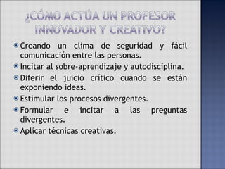 Creando un clima de seguridad y fácil comunicación entre las personas. Incitar al sobre-aprendizaje y autodisciplina. Diferir el juicio crítico cuando se están exponiendo ideas. Estimular los procesos divergentes. Formular e incitar a las preguntas divergentes. Aplicar técnicas creativas. 