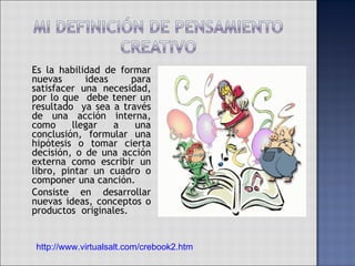 Es la habilidad de formar nuevas ideas para satisfacer una necesidad, por lo que  debe tener un resultado  ya sea a través de una acción interna, como llegar a una conclusión, formular una hipótesis o tomar cierta decisión, o de una acción externa como escribir un libro, pintar un cuadro o componer una canción.  Consiste en desarrollar nuevas ideas, conceptos o productos  originales. http://www.virtualsalt.com/crebook2.htm 