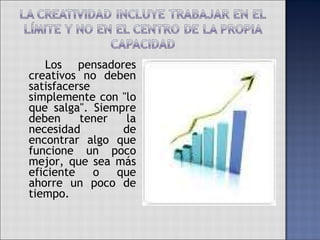   Los pensadores creativos no deben satisfacerse simplemente con "lo que salga". Siempre deben tener la necesidad de encontrar algo que funcione un poco mejor, que sea más eficiente o que ahorre un poco de tiempo. 