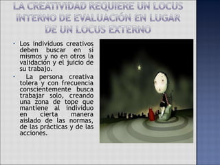 Los individuos creativos deben buscar en sí mismos y no en otros la validación y el juicio de su trabajo. La persona creativa tolera y con frecuencia conscientemente busca trabajar solo, creando una zona de tope que mantiene al individuo en cierta manera aislado de las normas, de las prácticas y de las acciones. 