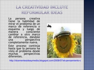 La persona creativa tiene la habilidad de mirar el problema de un marco de referencia o esquema y luego de manera consciente cambiar a otro marco de referencia, dándole una perspectiva completamente nueva.  Este proceso continúa hasta que la persona ha visto el problema desde muchas perspectivas diferentes. http://dosmentesideaymedia.blogspot.com/2008/07/el-pensamiento-creativo-y-la-ciencia.html 