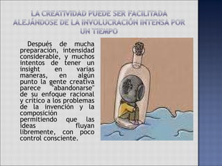   Después de mucha preparación, intensidad considerable, y muchos intentos de tener un insight en varias maneras, en algún punto la gente creativa parece "abandonarse" de su enfoque racional y crítico a los problemas de la invención y la composición permitiendo que las ideas fluyan libremente, con poco control consciente. 