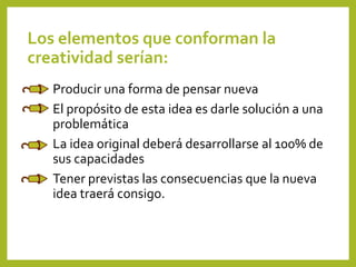 Los elementos que conforman la
creatividad serían:
Producir una forma de pensar nueva
El propósito de esta idea es darle solución a una
problemática
La idea original deberá desarrollarse al 100% de
sus capacidades
Tener previstas las consecuencias que la nueva
idea traerá consigo.
 