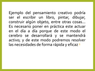 Ejemplo del pensamiento creativo podría
ser el escribir un libro, pintar, dibujar,
construir algún objeto, entre otras cosas...
Es necesario poner en práctica este actuar
en el día a día porque de este modo el
cerebro se desarrollará y se mantendrá
activo; y de este modo podremos resolver
las necesidades de forma rápida y eficaz 1
 