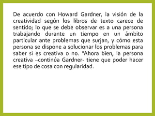 De acuerdo con Howard Gardner, la visión de la
creatividad según los libros de texto carece de
sentido; lo que se debe observar es a una persona
trabajando durante un tiempo en un ámbito
particular ante problemas que surjan, y cómo esta
persona se dispone a solucionar los problemas para
saber si es creativa o no. “Ahora bien, la persona
creativa –continúa Gardner- tiene que poder hacer
ese tipo de cosa con regularidad.
 