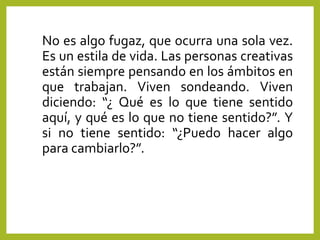 No es algo fugaz, que ocurra una sola vez.
Es un estila de vida. Las personas creativas
están siempre pensando en los ámbitos en
que trabajan. Viven sondeando. Viven
diciendo: “¿ Qué es lo que tiene sentido
aquí, y qué es lo que no tiene sentido?”. Y
si no tiene sentido: “¿Puedo hacer algo
para cambiarlo?”.
 