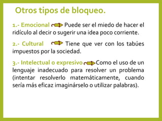 Otros tipos de bloqueo.
1.- Emocional Puede ser el miedo de hacer el
ridículo al decir o sugerir una idea poco corriente.
2.- Cultural Tiene que ver con los tabúes
impuestos por la sociedad.
3.- Intelectual o expresivo Como el uso de un
lenguaje inadecuado para resolver un problema
(intentar resolverlo matemáticamente, cuando
sería más eficaz imaginárselo o utilizar palabras).
 