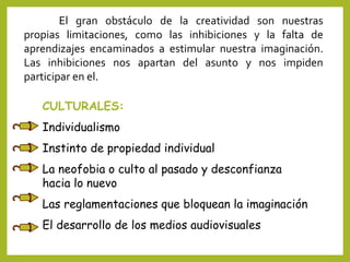 El gran obstáculo de la creatividad son nuestras
propias limitaciones, como las inhibiciones y la falta de
aprendizajes encaminados a estimular nuestra imaginación.
Las inhibiciones nos apartan del asunto y nos impiden
participar en el.
CULTURALES:
Individualismo
Instinto de propiedad individual
La neofobia o culto al pasado y desconfianza
hacia lo nuevo
Las reglamentaciones que bloquean la imaginación
El desarrollo de los medios audiovisuales
 