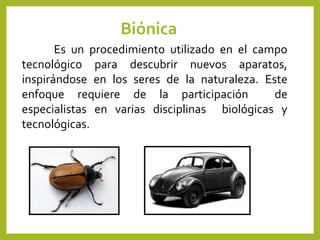 Biónica
Es un procedimiento utilizado en el campo
tecnológico para descubrir nuevos aparatos,
inspirándose en los seres de la naturaleza. Este
enfoque requiere de la participación de
especialistas en varias disciplinas biológicas y
tecnológicas.
 