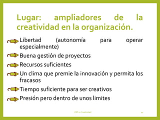 Lugar: ampliadores de la
creatividad en la organización.
•Libertad (autonomía para operar
especialmente)
•Buena gestión de proyectos
•Recursos suficientes
•Un clima que premie la innovación y permita los
fracasos
•Tiempo suficiente para ser creativos
•Presión pero dentro de unos limites
CRP-2-Creatividad 44
 