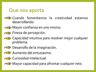 Que nos aporta
Cuando fomentamos la creatividad estamos
desarrollando:
Mayor confianza en uno mismo.
Fineza de percepción.
Capacidad intuitiva para resolver mejor cualquier
problema.
Desarrollo de la imaginación.
Aumento del entusiasmo.
Curiosidad intelectual.
Mayor capacidad para afrontar cualquier reto.
 