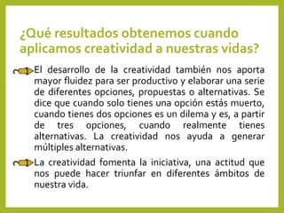¿Qué resultados obtenemos cuando
aplicamos creatividad a nuestras vidas?
El desarrollo de la creatividad también nos aporta
mayor fluidez para ser productivo y elaborar una serie
de diferentes opciones, propuestas o alternativas. Se
dice que cuando solo tienes una opción estás muerto,
cuando tienes dos opciones es un dilema y es, a partir
de tres opciones, cuando realmente tienes
alternativas. La creatividad nos ayuda a generar
múltiples alternativas.
La creatividad fomenta la iniciativa, una actitud que
nos puede hacer triunfar en diferentes ámbitos de
nuestra vida.
 