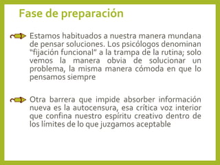 Fase de preparación
Estamos habituados a nuestra manera mundana
de pensar soluciones. Los psicólogos denominan
“fijación funcional” a la trampa de la rutina; solo
vemos la manera obvia de solucionar un
problema, la misma manera cómoda en que lo
pensamos siempre
Otra barrera que impide absorber información
nueva es la autocensura, esa crítica voz interior
que confina nuestro espíritu creativo dentro de
los límites de lo que juzgamos aceptable
 