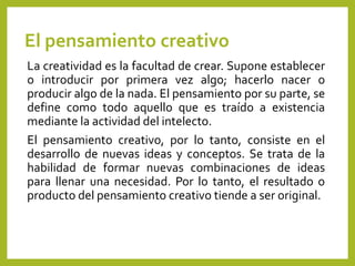 El pensamiento creativo
La creatividad es la facultad de crear. Supone establecer
o introducir por primera vez algo; hacerlo nacer o
producir algo de la nada. El pensamiento por su parte, se
define como todo aquello que es traído a existencia
mediante la actividad del intelecto.
El pensamiento creativo, por lo tanto, consiste en el
desarrollo de nuevas ideas y conceptos. Se trata de la
habilidad de formar nuevas combinaciones de ideas
para llenar una necesidad. Por lo tanto, el resultado o
producto del pensamiento creativo tiende a ser original.
 