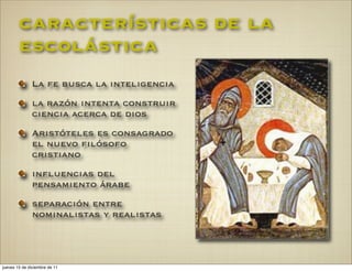 características de la
        escolástica
              La fe busca la inteligencia
              la razón intenta construir
              ciencia acerca de dios
              Aristóteles es consagrado
              el nuevo filósofo
              cristiano
              influencias del
              pensamiento árabe
              separación entre
              nominalistas y realistas




jueves 15 de diciembre de 11
 