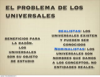 el problema de los
        universales
                                  realistas: los
                               universales existen
       beneficios para             y pueden ser
          la razón.                 conocidos
              los               Nominalistas: los
         universales             universales son
        son su objeto          nombres que damos
          de estudio           a los conceptos, no
                                entidades reales.
jueves 15 de diciembre de 11
 