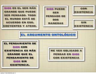 dios es el ser más                   dios puede        con
     grande que puede                        ser       existencia
    ser pensado. todo                    pensado de
     el mundo está de                        dos
      acuerdo en eso,                     maneras          sin
    creyentes y ateos.                                 existencia

                               el argumento ontológico

     el pensamiento de
          dios con
     existencia es más                     me veo obligado a
       grande que el                        pensar en dios
      pensamiento de                        con existencia
           dios sin
         existencia.

jueves 15 de diciembre de 11
 