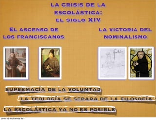 la crisis de la
                                escolástica:
                                el siglo XIV
    El ascenso de                           la victoria del
  los franciscanos                           nominalismo




    supremacía de la voluntad
        la teología se separa de la filosofía
  la escolástica ya no es posible
jueves 15 de diciembre de 11
 