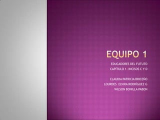 Equipo 1 EDUCADORES DEL FUTUTO CAPÍTULO 1 -INCISOS C Y D CLAUDIA PATRICIA BRICEÑO LOURDES  ELVIRA RODRÍGUEZ G WILSON BONILLA PABON  