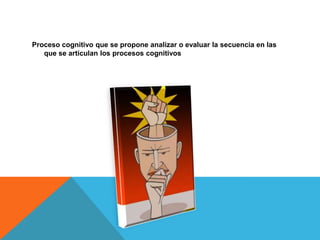 Proceso cognitivo que se propone analizar o evaluar la secuencia en las
que se articulan los procesos cognitivos
 
