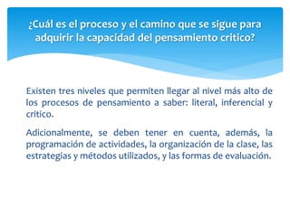 Existen tres niveles que permiten llegar al nivel más alto de
los procesos de pensamiento a saber: literal, inferencial y
critico.
Adicionalmente, se deben tener en cuenta, además, la
programación de actividades, la organización de la clase, las
estrategias y métodos utilizados, y las formas de evaluación.
¿Cuál es el proceso y el camino que se sigue para
adquirir la capacidad del pensamiento critico?
 