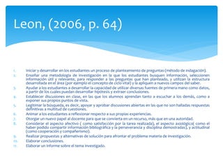 1. Iniciar y desarrollar en los estudiantes un proceso de planteamiento de preguntas (método de indagación).
2. Enseñar una metodología de investigación en la que los estudiantes busquen información, seleccionen
información útil y relevante, para responder a las preguntas que han planteado, y utilizan la estructura
desarrollada en el área (por ejemplo el concepto de ciclo vital) y la apliquen a nuevos campos del saber.
3. Ayudar a los estudiantes a desarrollar la capacidad de utilizar diversas fuentes de primera mano como datos,
a partir de los cuales puedan desarrollar hipótesis y extraer conclusiones.
4. Establecer discusiones en clase, en las que los alumnos aprendan tanto a escuchar a los demás, como a
exponer sus propios puntos de vista.
5. Legitimar la búsqueda, es decir, apoyar y aprobar discusiones abiertas en las que no son halladas respuestas
definitivas a multitud de cuestiones.
6. Animar a los estudiantes a reflexionar respecto a sus propias experiencias.
7. Otorgar un nuevo papel al docente para que se convierta en un recurso, más que en una autoridad.
8. Considerar el aspecto afectivo ( como satisfacción por la tarea realizada), el aspecto axiológico( como el
haber podido compartir información bibliográfica y la perseverancia y disciplina demostradas), y actitudinal
(como cooperación y compañerismo).
9. Realizar propuestas y alternativas de solución para afrontar el problema materia de investigación.
10. Elaborar conclusiones.
11. Elaborar un informe sobre el tema investigado.
Leon, (2006, p. 64)
 