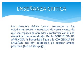 Los docentes deben buscar convencer a los
estudiantes sobre la necesidad de darse cuenta de
que son capaces de aprender y conformar con él una
comunidad de aprendizaje. De la CONCIENCIA DE
APRENDER, la humanidad llega a la CONCIENCIA DE
ENSEÑAR. No hay posibilidad de separar ambos
procesos. (Leon, 2006. p.43)
ENSEÑANZA CRITICA
 