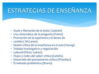  Duda y liberación de la duda ( Gadotti)
 Uso sistemático de la pregunta (Freire)
 Promoción de la esperanza y el deseo de
 cambio ( McLaren).
 Sesión crítica de la enseñanza en el aula (Young)
 Trabajo investigativo y negociación
 cultural (Pérez Juárez).
 Flujos y redes del saber crítico (Catells).
 Desarrollo del pensamiento crítico (Priestley).
 El método problémico (Bravo).
ESTRATEGIAS DE ENSEÑANZA
 