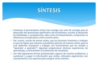  Fomentar el pensamiento critico trae consigo una serie de ventajas para el
desarrollo del aprendizaje significativo del estudiantes, aunado al desarrollo
de habilidades y competencias, tales como la interpretación, compresión, la
inferencia y la explicación, entre muchos otros.
 Por cuanto, resulta de primer orden, que los docentes fomenten y trabajen
en pro de lograr que nuestros estudiantes piensen de manera critica, para lo
cual debemos incorporar y trabajar con herramientas que les enseñe a
“aprender a aprender”, logrando proporcionar diversas experiencias de
aprendizaje, y enfocándose a la obtención de resultados.
 Con ello lograremos formar profesionales capaces de resolver problemas, a
cuestionar y juzgar la información que recibe, criticando argumentos con
razonamiento y con apertura para aceptar otros criterios.
SÍNTESIS
 