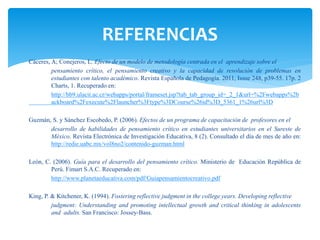 Cáceres, A; Conejeros, L. Efecto de un modelo de metodología centrada en el aprendizaje sobre el
pensamiento crítico, el pensamiento creativo y la capacidad de resolución de problemas en
estudiantes con talento académico. Revista Española de Pedagogía. 2011, Issue 248, p39-55. 17p. 2
Charts, 1. Recuperado en:
http://bb9.ulacit.ac.cr/webapps/portal/frameset.jsp?tab_tab_group_id=_2_1&url=%2Fwebapps%2b
ackboard%2Fexecute%2Flauncher%3Ftype%3DCourse%26id%3D_5361_1%26url%3D
Guzmán, S. y Sánchez Escobedo, P. (2006). Efectos de un programa de capacitación de profesores en el
desarrollo de habilidades de pensamiento crítico en estudiantes universitarios en el Sureste de
México. Revista Electrónica de Investigación Educativa, 8 (2). Consultado el día de mes de año en:
http://redie.uabc.mx/vol8no2/contenido-guzman.html
León, C. (2006). Guía para el desarrollo del pensamiento crítico. Ministerio de Educación República de
Perú. Fimart S.A.C. Recuperado en:
http://www.planetaeducativa.com/pdf/Guiapensamientocreativo.pdf
King, P. & Kitchener, K. (1994). Fostering reflective judgment in the college years. Developing reflective
judgment: Understanding and promoting intellectual growth and critical thinking in adolescents
and adults. San Francisco: Jossey-Bass.
REFERENCIAS
 