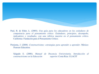 Paul, R. & Elder, L. (2005). Una guía para los educadores en los estándares de
competencia para el pensamiento crítico: Estándares, principios, desempeño,
indicadores y resultados, con una rúbrica maestra en el pensamiento crítico.
California: Fundación para el Pensamiento Crítico.
Pimienta, J. (2008) .Constructivismo: estrategias para aprender a aprender. México:
Pearson Education.
Salgado E. (2006). Manual de Docencia Universitaria. Introducción al
constructivismo en la Educación superior. Costa Rica: ULACIT
 