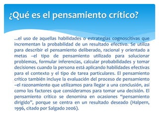 ...el uso de aquellas habilidades o estrategias cognoscitivas que
incrementan la probabilidad de un resultado efectivo. Se utiliza
para describir el pensamiento deliberado, racional y orientado a
metas –el tipo de pensamiento utilizado para solucionar
problemas, formular inferencias, calcular probabilidades y tomar
decisiones cuando la persona está aplicando habilidades efectivas
para el contexto y el tipo de tarea particulares. El pensamiento
crítico también incluye la evaluación del proceso de pensamiento
–el razonamiento que utilizamos para llegar a una conclusión, así
como los factores que consideramos para tomar una decisión. El
pensamiento crítico se denomina en ocasiones “pensamiento
dirigido”, porque se centra en un resultado deseado (Halpern,
1996, citado por Salgado 2006).
¿Qué es el pensamiento crítico?
 