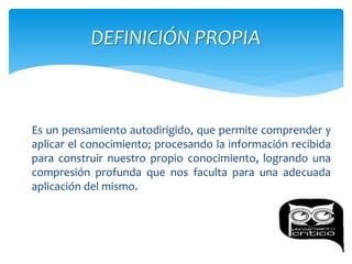 Es un pensamiento autodirigido, que permite comprender y
aplicar el conocimiento; procesando la información recibida
para construir nuestro propio conocimiento, logrando una
compresión profunda que nos faculta para una adecuada
aplicación del mismo.
DEFINICIÓN PROPIA
 
